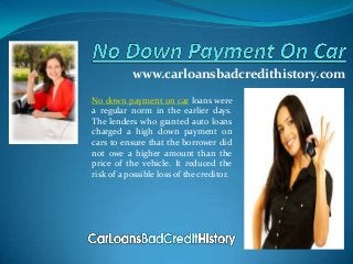 www.carloansbadcredithistory.com
No down payment on car loans were
a regular norm in the earlier days.
The lenders who granted auto loans
charged a high down payment on
cars to ensure that the borrower did
not owe a higher amount than the
price of the vehicle. It reduced the
risk of a possible loss of the creditor.
 