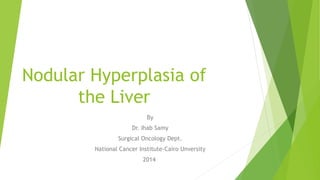 Nodular Hyperplasia of 
the Liver 
By 
Dr. Ihab Samy 
Surgical Oncology Dept. 
National Cancer Institute-Cairo Unversity 
2014 
 