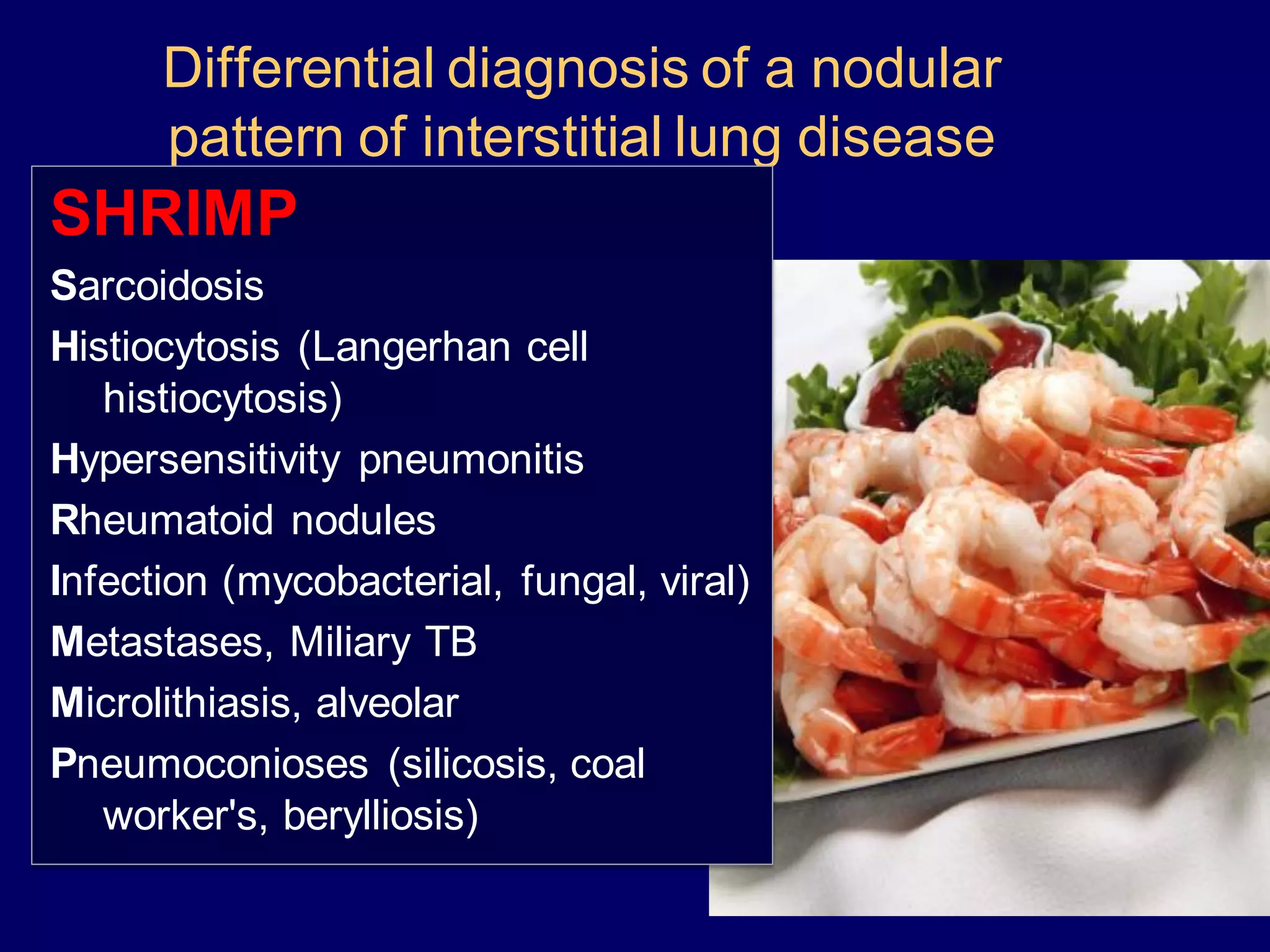 Differential diagnosis of a nodular
pattern of interstitial lung disease
SHRIMP
Sarcoidosis
Histiocytosis (Langerhan cell
histiocytosis)
Hypersensitivity pneumonitis
Rheumatoid nodules
Infection (mycobacterial, fungal, viral)
Metastases, Miliary TB
Microlithiasis, alveolar
Pneumoconioses (silicosis, coal
worker's, berylliosis)
 