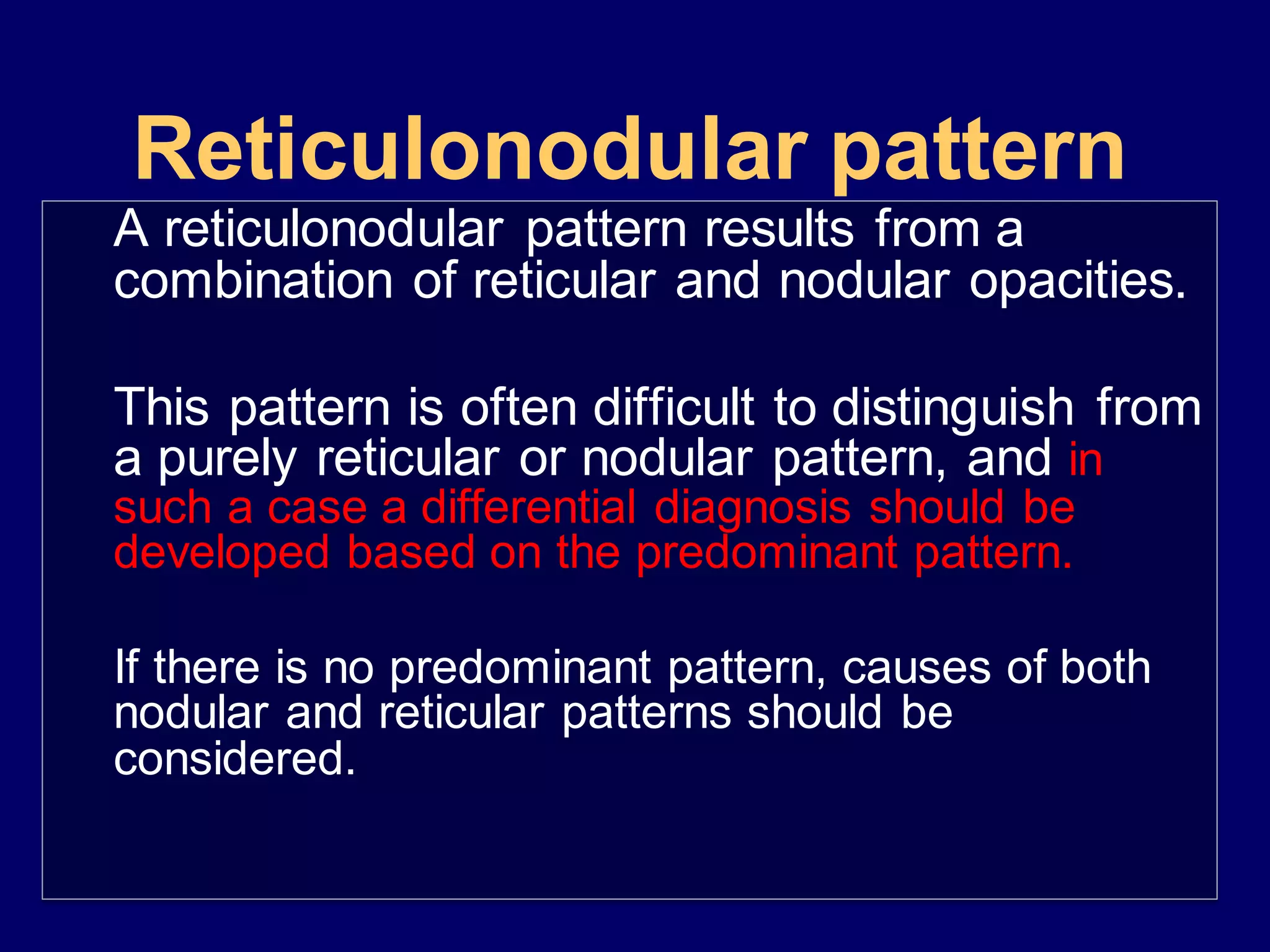 Reticulonodular pattern
A reticulonodular pattern results from a
combination of reticular and nodular opacities.
This pattern is often difficult to distinguish from
a purely reticular or nodular pattern, and in
such a case a differential diagnosis should be
developed based on the predominant pattern.
If there is no predominant pattern, causes of both
nodular and reticular patterns should be
considered.
 