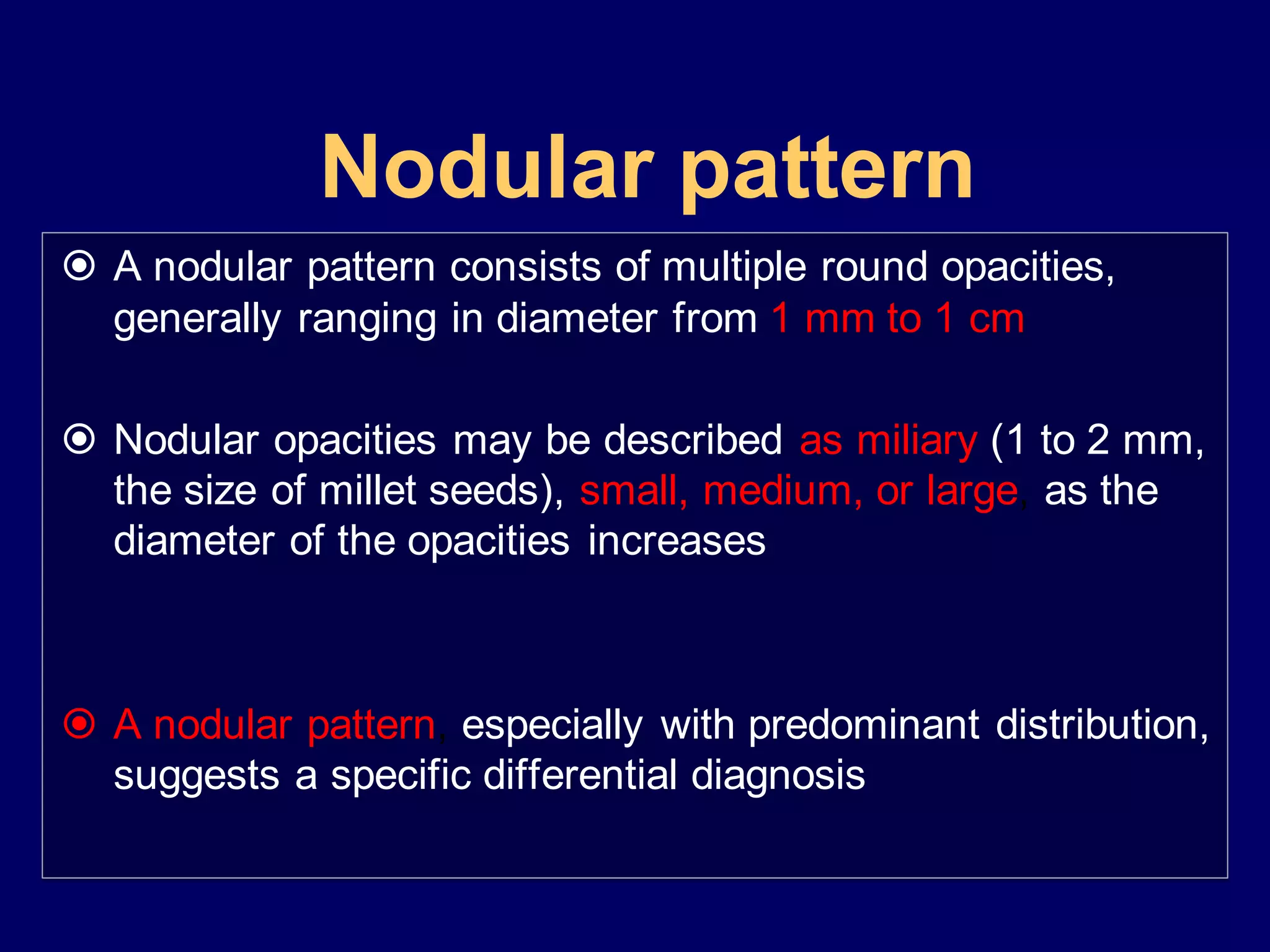 Nodular pattern
 A nodular pattern consists of multiple round opacities,
generally ranging in diameter from 1 mm to 1 cm
 Nodular opacities may be described as miliary (1 to 2 mm,
the size of millet seeds), small, medium, or large, as the
diameter of the opacities increases
 A nodular pattern, especially with predominant distribution,
suggests a specific differential diagnosis
 