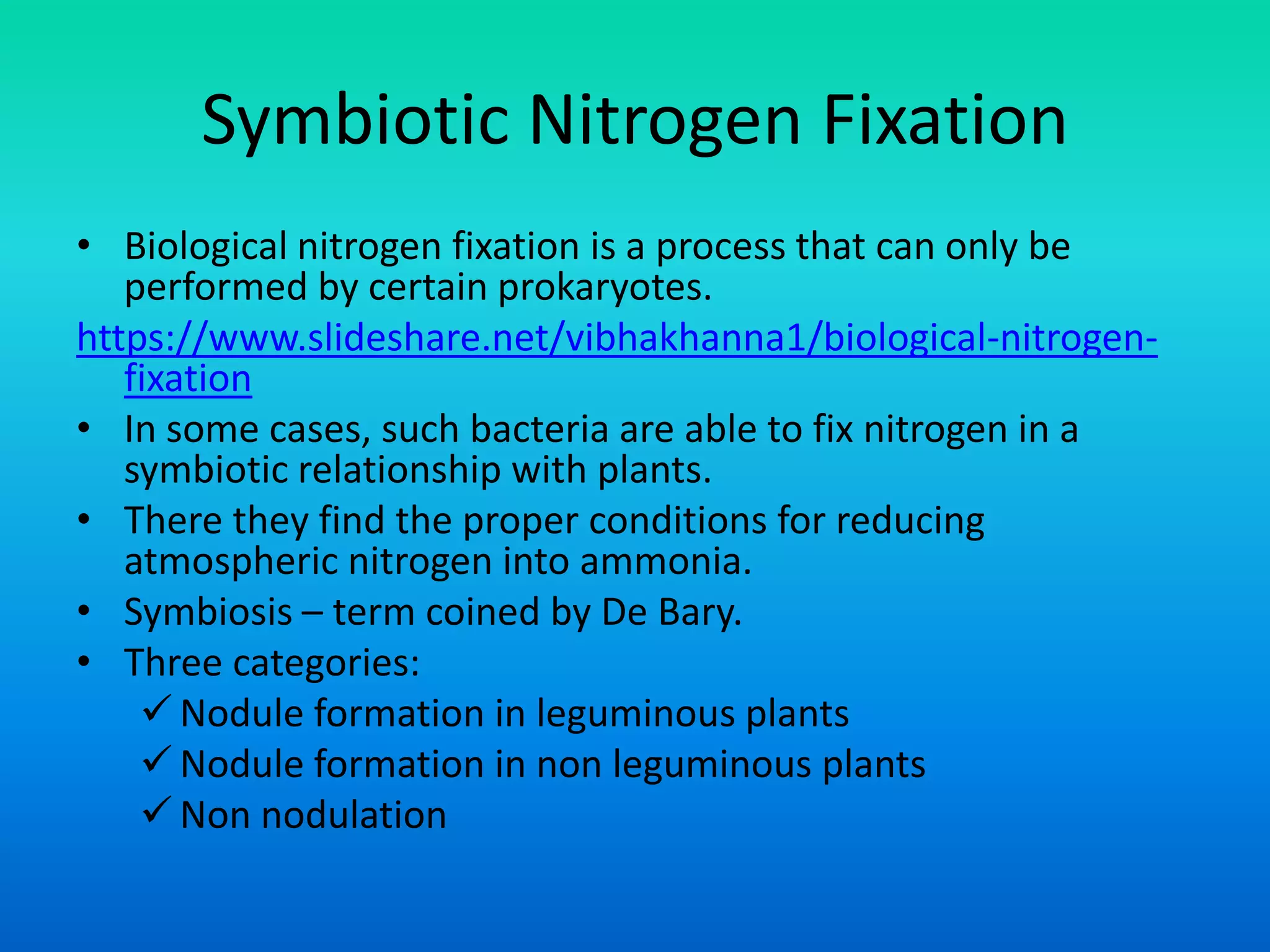 Symbiotic Nitrogen Fixation
• Biological nitrogen fixation is a process that can only be
performed by certain prokaryotes.
https://www.slideshare.net/vibhakhanna1/biological-nitrogen-
fixation
• In some cases, such bacteria are able to fix nitrogen in a
symbiotic relationship with plants.
• There they find the proper conditions for reducing
atmospheric nitrogen into ammonia.
• Symbiosis – term coined by De Bary.
• Three categories:
 Nodule formation in leguminous plants
 Nodule formation in non leguminous plants
 Non nodulation
 