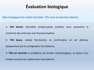 Évaluation biologique
1- TSH élevée: thyroïdite lymphocytaire justifiant alors seulement la
recherche des anticorps anti-thyroperoxydase.
2- TSH basse: nodule fonctionnel, La confirmation en est obtenue
typiquement par la scintigraphie thyroïdienne,
3- TSH est normale: le problème est d’ordre morphologique, en faveur d’un
nodule tumoral sans dysfonction thyroïdienne.
 