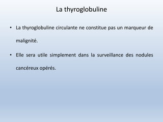 La thyroglobuline
• La thyroglobuline circulante ne constitue pas un marqueur de
malignité.
• Elle sera utile simplement dans la surveillance des nodules
cancéreux opérés.
 