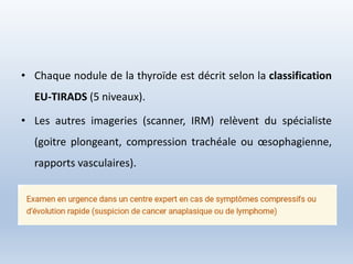 • Chaque nodule de la thyroïde est décrit selon la classification
EU-TIRADS (5 niveaux).
• Les autres imageries (scanner, IRM) relèvent du spécialiste
(goitre plongeant, compression trachéale ou œsophagienne,
rapports vasculaires).
 