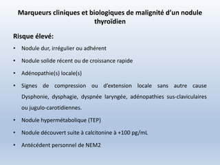 Marqueurs cliniques et biologiques de malignité d’un nodule
thyroïdien
Risque élevé:
• Nodule dur, irrégulier ou adhérent
• Nodule solide récent ou de croissance rapide
• Adénopathie(s) locale(s)
• Signes de compression ou d’extension locale sans autre cause
Dysphonie, dysphagie, dyspnée laryngée, adénopathies sus-claviculaires
ou jugulo-carotidiennes.
• Nodule hypermétabolique (TEP)
• Nodule découvert suite à calcitonine à +100 pg/mL
• Antécédent personnel de NEM2
 