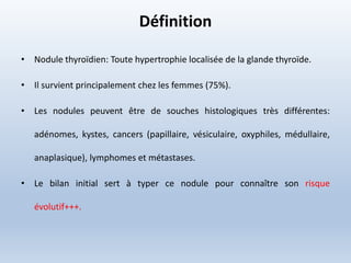 Définition
• Nodule thyroïdien: Toute hypertrophie localisée de la glande thyroïde.
• Il survient principalement chez les femmes (75%).
• Les nodules peuvent être de souches histologiques très différentes:
adénomes, kystes, cancers (papillaire, vésiculaire, oxyphiles, médullaire,
anaplasique), lymphomes et métastases.
• Le bilan initial sert à typer ce nodule pour connaître son risque
évolutif+++.
 