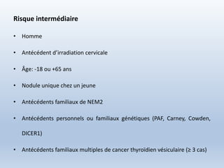 Risque intermédiaire
• Homme
• Antécédent d’irradiation cervicale
• Âge: -18 ou +65 ans
• Nodule unique chez un jeune
• Antécédents familiaux de NEM2
• Antécédents personnels ou familiaux génétiques (PAF, Carney, Cowden,
DICER1)
• Antécédents familiaux multiples de cancer thyroïdien vésiculaire (≥ 3 cas)
 