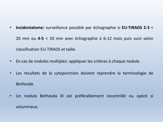 • Incidentalome: surveillance possible par échographie si EU-TIRADS 2-3 <
20 mm ou 4-5 < 10 mm avec échographie à 6-12 mois puis suivi selon
classification EU-TIRADS et taille.
• En cas de nodules multiples: appliquer les critères à chaque nodule.
• Les résultats de la cytoponction doivent reprendre la terminologie de
Bethesda.
• Un nodule Bethesda III est préférablement recontrôlé ou opéré si
volumineux.
 