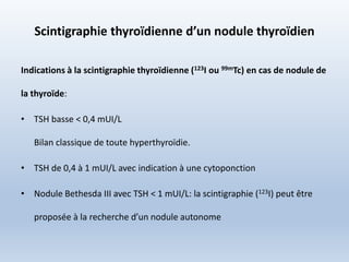 Scintigraphie thyroïdienne d’un nodule thyroïdien
Indications à la scintigraphie thyroïdienne (123I ou 99mTc) en cas de nodule de
la thyroïde:
• TSH basse < 0,4 mUI/L
Bilan classique de toute hyperthyroïdie.
• TSH de 0,4 à 1 mUI/L avec indication à une cytoponction
• Nodule Bethesda III avec TSH < 1 mUI/L: la scintigraphie (123I) peut être
proposée à la recherche d’un nodule autonome
 