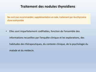 Traitement des nodules thyroidiens
• Elles sont imparfaitement codifiables, fonction de l’ensemble des
informations recueillies par l’enquête clinique et les explorations, des
habitudes des thérapeutiques, du contexte clinique, de la psychologie du
malade et du médecin.
 