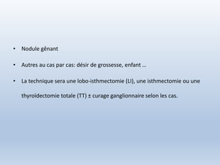 • Nodule gênant
• Autres au cas par cas: désir de grossesse, enfant …
• La technique sera une lobo-isthmectomie (LI), une isthmectomie ou une
thyroïdectomie totale (TT) ± curage ganglionnaire selon les cas.
 