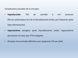 Complications possibles de la chirurgie:
• Hypothyroidie: TSH de contrôle à 6-8 semaines
Elle est systématique lors de la thyroïdectomie totale, peu fréquente après
lobo-isthmectomie)
• Hypocalcémie iatrogène après thyroïdectomie totale: hypocalcémie
persistante à 6 mois avec PTH inadaptée
• Paralysie récurrentielle définitive avec dysphonie (1% par côté)
 