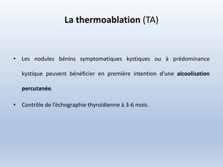 La thermoablation (TA)
• Les nodules bénins symptomatiques kystiques ou à prédominance
kystique peuvent bénéficier en première intention d’une alcoolisation
percutanée.
• Contrôle de l’échographie thyroïdienne à 3-6 mois.
 