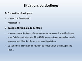 Situations particulières
1- Formations kystiques
- la ponction évacuatrice;
- Alcoolisation
2- Nodule thyroïdien de l’enfant
- la grande majorite:́ bénins, la proportion de cancers est plus élevée que
chez l’adulte, estimée entre 10 et 25 %, avec un risque particulier chez le
garçon, avant l’âge de 10 ans, et en cas d’irradiation.
- Le traitement est décidé en réunion de concertation pluridisciplinaire
(RCP).
 