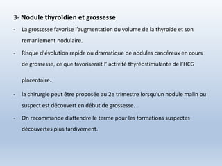 3- Nodule thyroïdien et grossesse
- La grossesse favorise l’augmentation du volume de la thyroïde et son
remaniement nodulaire.
- Risque d’évolution rapide ou dramatique de nodules cancéreux en cours
de grossesse, ce que favoriserait l’ activité thyréostimulante de l’HCG
placentaire.
- la chirurgie peut être proposée au 2e trimestre lorsqu’un nodule malin ou
suspect est découvert en début de grossesse.
- On recommande d’attendre le terme pour les formations suspectes
découvertes plus tardivement.
 