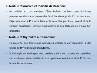 4- Nodule thyroïdien et maladie de Basedow
- les nodules > 1 cm: méritent d’être évalués, car leurs caractéristiques
peuvent conduire à recommander l’exérèse chirurgicale. En cas de cancer,
l’âge supérieur à 45 ans, la taille et le caractère plurifocal, invasif et de la
tumeur constituent comme habituellement des facteurs de moins bon
pronostic.
5- Nodule et thyroïdite auto-immune
- La majorité des formations nodulaires détectées correspondent à des
foyers de thyroïdites lymphocytaires.
- la chirurgie est envisagée avec prudence dans ce contexte de thyroïdite,
car les risques récurrentiels et parathyroïdiens avoisinent alors 12 % dans
les meilleures mains.
-
 