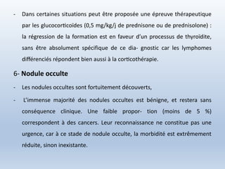 - Dans certaines situations peut être proposée une épreuve thérapeutique
par les glucocorticoïdes (0,5 mg/kg/j de prednisone ou de prednisolone) :
la régression de la formation est en faveur d’un processus de thyroïdite,
sans être absolument spécifique de ce dia- gnostic car les lymphomes
différenciés répondent bien aussi à la corticothérapie.
6- Nodule occulte
- Les nodules occultes sont fortuitement découverts,
- L’immense majorité des nodules occultes est bénigne, et restera sans
conséquence clinique. Une faible propor- tion (moins de 5 %)
correspondent à des cancers. Leur reconnaissance ne constitue pas une
urgence, car à ce stade de nodule occulte, la morbidité est extrêmement
réduite, sinon inexistante.
 