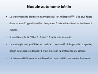 Nodule autonome bénin
• Le traitement de première intention est l’IRA-thérapie (131I) à la plus faible
dose en cas d’hyperthyroïdie clinique ou fruste nécessitant un traitement
radical.
• Surveillance de la TSH à: 1, 3, 6 et 12 mois puis annuelle.
• La chirurgie est préférée si: nodule compressif, échographie suspecte,
projet de grossesse dans les 6 mois ou selon la préférence du patient.
• La thermo-ablation est une alternative pour certains nodules autonomes.
 