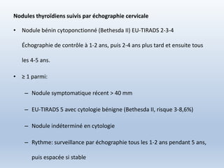 Nodules thyroïdiens suivis par échographie cervicale
• Nodule bénin cytoponctionné (Bethesda II) EU-TIRADS 2-3-4
Échographie de contrôle à 1-2 ans, puis 2-4 ans plus tard et ensuite tous
les 4-5 ans.
• ≥ 1 parmi:
– Nodule symptomatique récent > 40 mm
– EU-TIRADS 5 avec cytologie bénigne (Bethesda II, risque 3-8,6%)
– Nodule indéterminé en cytologie
– Rythme: surveillance par échographie tous les 1-2 ans pendant 5 ans,
puis espacée si stable
 