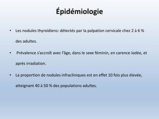 Épidémiologie
• Les nodules thyroïdiens: détectés par la palpation cervicale chez 2 à 6 %
des adultes.
• Prévalence s’accroît avec l’âge, dans le sexe féminin, en carence iodée, et
après irradiation.
• La proportion de nodules infracliniques est en effet 10 fois plus élevée,
atteignant 40 à 50 % des populations adultes.
 