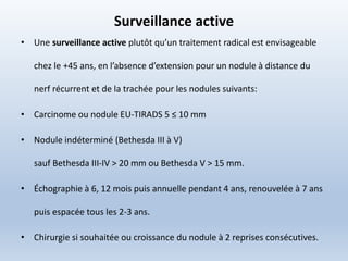 Surveillance active
• Une surveillance active plutôt qu’un traitement radical est envisageable
chez le +45 ans, en l’absence d’extension pour un nodule à distance du
nerf récurrent et de la trachée pour les nodules suivants:
• Carcinome ou nodule EU-TIRADS 5 ≤ 10 mm
• Nodule indéterminé (Bethesda III à V)
sauf Bethesda III-IV > 20 mm ou Bethesda V > 15 mm.
• Échographie à 6, 12 mois puis annuelle pendant 4 ans, renouvelée à 7 ans
puis espacée tous les 2-3 ans.
• Chirurgie si souhaitée ou croissance du nodule à 2 reprises consécutives.
 