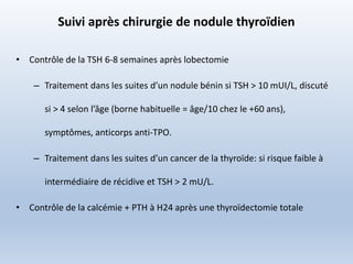 Suivi après chirurgie de nodule thyroïdien
• Contrôle de la TSH 6-8 semaines après lobectomie
– Traitement dans les suites d’un nodule bénin si TSH > 10 mUI/L, discuté
si > 4 selon l’âge (borne habituelle = âge/10 chez le +60 ans),
symptômes, anticorps anti-TPO.
– Traitement dans les suites d’un cancer de la thyroïde: si risque faible à
intermédiaire de récidive et TSH > 2 mU/L.
• Contrôle de la calcémie + PTH à H24 après une thyroïdectomie totale
 