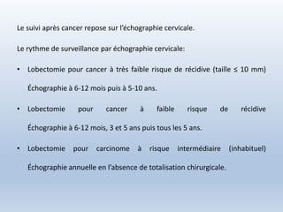 Le suivi après cancer repose sur l’échographie cervicale.
Le rythme de surveillance par échographie cervicale:
• Lobectomie pour cancer à très faible risque de récidive (taille ≤ 10 mm)
Échographie à 6-12 mois puis à 5-10 ans.
• Lobectomie pour cancer à faible risque de récidive
Échographie à 6-12 mois, 3 et 5 ans puis tous les 5 ans.
• Lobectomie pour carcinome à risque intermédiaire (inhabituel)
Échographie annuelle en l’absence de totalisation chirurgicale.
 