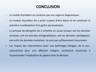 CONCLUSION
- Le nodule thyroïdien ne constitue pas une urgence diagnostique.
- Un nodule thyroïdien est a priori suspect d’être bénin et de constituer la
première manifestation d’un goitre plurinodulaire.
- Le principe de bénignité est à remettre en cause lorsque soit les données
cliniques, soit les données échographiques, soit les données cytologiques,
soit enfin les données évolutives ne sont pas suffisamment rassurantes.
• Les risques des interventions pour une pathologie bénigne, de la non-
intervention pour une affection maligne, conduisent désormais à
recommander l’implication du patient dans la décision.
 