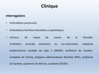 Clinique
Interrogatoire
• Antécédents personnels,
• Antécédents familiaux thyroïdiens et génétiques,
• Facteurs de risque de cancer de la thyroïde:
Irradiation cervicale antérieure ou sus-claviculaire, néoplasie
endocrinienne multiple de type 2 (NEM2), syndrome de Cowden,
complexe de Carney, polypose adénomateuse familiale (PAF), syndrome
de Gardner, syndrome de Werner, syndrome DICER1.
 