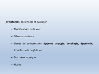 Symptômes: ancienneté et évolution
– Modifications de la voix
– Gêne ou douleurs
– Signes de compression: dyspnée laryngée, dysphagie, dysphonie,
troubles de la déglutition
– Diarrhée chronique
– Flushs
 