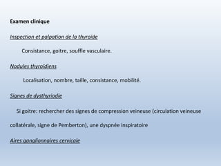 Examen clinique
Inspection et palpation de la thyroïde
Consistance, goitre, souffle vasculaire.
Nodules thyroïdiens
Localisation, nombre, taille, consistance, mobilité.
Signes de dysthyriodie
Si goitre: rechercher des signes de compression veineuse (circulation veineuse
collatérale, signe de Pemberton), une dyspnée inspiratoire
Aires ganglionnaires cervicale
 