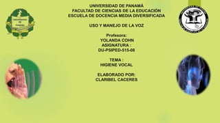 UNIVERSIDAD DE PANAMÁ
FACULTAD DE CIENCIAS DE LA EDUCACIÓN
ESCUELA DE DOCENCIA MEDIA DIVERSIFICADA
USO Y MANEJO DE LA VOZ
Profesora:
YOLANDA COHN
ASIGNATURA :
DU-PSIPED-515-08
TEMA :
HIGIENE VOCAL
ELABORADO POR:
CLARIBEL CACERES
LUNES, 29 DE JULIO DE 2018
 