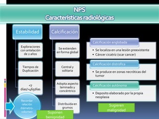 Estabilidad          Calcificación
                                          Calcificación englobada
  Exploraciones
                         Se extienden     • Se localiza en una lesión preexistente
  con antelación
                        en forma global
    de 2 años                             • Cáncer cicatriz (scar cancer)

                                          Calcificación distrofica
   Tiempos de              Central y
   Duplicación             solitaria      • Se produce en zonas necróticas del
                                            tumor

                        Adopta aspecto
        <7                                Calcificación autónoma
                          laminado y
  días/>465días          concéntrico
                                          • Deposito elaborado por la propia
                                            neoplasia
  Recordar
   relación              Distribuida en              Sugieren
  diámetro-                 grumos
  volumen                                           malignidad
                    Suponen
                   benignidad
 