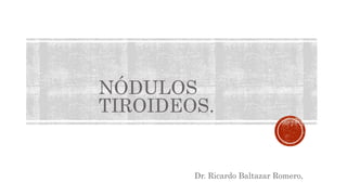 NÓDULOS
TIROIDEOS.
Dr. Ricardo Baltazar Romero,
 