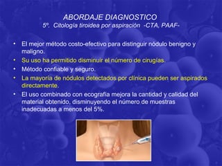 ABORDAJE DIAGNOSTICO
           5º. Citología tiroidea por aspiración -CTA, PAAF-

•   El mejor método costo-efectivo para distinguir nódulo benigno y
    maligno.
•   Su uso ha permitido disminuir el número de cirugías.
•   Método confiable y seguro.
•   La mayoría de nódulos detectados por clínica pueden ser aspirados
    directamente.
•   El uso combinado con ecografía mejora la cantidad y calidad del
    material obtenido, disminuyendo el número de muestras
    inadecuadas a menos del 5%.
 