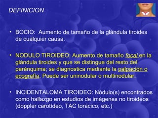 DEFINICION


• BOCIO: Aumento de tamaño de la glándula tiroides
  de cualquier causa.

• NODULO TIROIDEO: Aumento de tamaño focal en la
  glándula tiroides y que se distingue del resto del
  parėnquima; se diagnostica mediante la palpación o
  ecografía. Puede ser uninodular o multinodular.

• INCIDENTALOMA TIROIDEO: Nódulo(s) encontrados
  como hallazgo en estudios de imágenes no tiroideos
  (doppler carotídeo, TAC torácico, etc.)
 