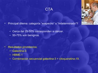 CTA


•   Principal dilema: categoría “sospecho” o “indeterminado”!!

     – Cerca del 25-50% corresponden a cáncer.
     – 50-75% son benignos.



•   Resultados promisorios:
     – Galectina-3
     – HBME-1
     – Combinación secuencial galectina-3 + citoqueratina-19.
 