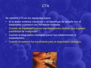 CTA


Se repetirá CTA en los siguientes casos:
• Si la lesión continúa creciendo o no disminuye de tamaño con el
  tratamiento supresivo con hormonas tiroideas.
• Cuando se presentan nuevas manifestaciones clínicas que sugieren
  posibilidad de malignidad.
• Cuando el diagnóstico citológico previo fue indeterminado o
  insatisfactorio.
• Cuando el material fue insuficiente para el diagnóstico citológico.
 