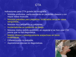 CTA

Indicaciones para CTA guiada por ecografía:
• Nódulos profundos, particularmente en pacientes obesos o con
   mayor masa muscular.
• Nódulos palpables pero pequeños, localizados cerca de vasos
   sanguíneos.
• Nódulos muy pequeños no palpables.
• Incidentalomas en población de riesgo.
• Nódulos mixtos (sólido-quísticos), en especial si se hizo una CTA
   previa que no fue diagnóstica.
• Nódulo clínica o radiológicamente sospechoso en bocio
   multinodular.
• Linfadenopatía no palpable.
• Aspiraciones previas no diagnósticas.
 