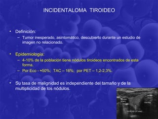 INCIDENTALOMA TIROIDEO


• Definición:
   – Tumor inesperado, asintomático, descubierto durante un estudio de
     imagen no relacionado.

• Epidemiología:
   – 4-10% de la población tiene nódulos tiroideos encontrados de esta
     forma.
   – Por Eco - ≈50%; TAC – 16%; por PET – 1,2-2,3%.


• Su tasa de malignidad es independiente del tamaño y de la
  multiplicidad de los nódulos.
 
