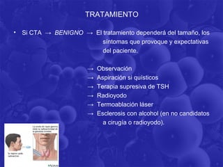 TRATAMIENTO

•   Si CTA → BENIGNO → El tratamiento dependerá del tamaño, los
                          síntomas que provoque y expectativas
                          del paciente.

                        →   Observación
                        →   Aspiración si quísticos
                        →   Terapia supresiva de TSH
                        →   Radioyodo
                        →   Termoablación láser
                        →   Esclerosis con alcohol (en no candidatos
                              a cirugía o radioyodo).
 