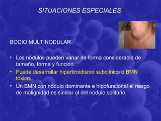 SITUACIONES ESPECIALES



BOCIO MULTINODULAR

• Los nódulos pueden variar de forma considerable de
  tamaño, forma y función.
• Puede desarrollar hipertiroidismo subclínico o BMN
  tóxico.
• Un BMN con nódulo dominante e hipofuncional el riesgo
  de malignidad es similar al del nódulo solitario.
 