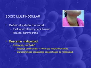 BOCIO MULTINODULAR

• Definir el estado funcional:
   – Evaluación clínica y perfil tiroideo.
   – Realizar gammagrafía


• Descartar malignidad:
   – Indicación de PAAF:
       • Nódulos dominantes > 10mm y/o hipofuncionantes.
       • Características ecográficas sospechosas de malignidad.
 