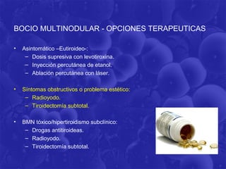 BOCIO MULTINODULAR - OPCIONES TERAPEUTICAS

•   Asintomático –Eutiroideo-:
     – Dosis supresiva con levotiroxina.
     – Inyección percutánea de etanol.
     – Ablación percutánea con láser.

•   Síntomas obstructivos o problema estético:
     – Radioyodo.
     – Tiroidectomía subtotal.

•   BMN tóxico/hipertiroidismo subclínico:
     – Drogas antitiroideas.
     – Radioyodo.
     – Tiroidectomía subtotal.
 