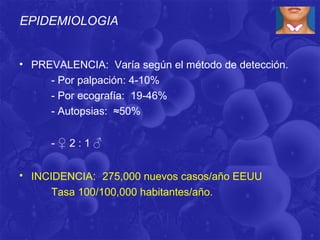 EPIDEMIOLOGIA


• PREVALENCIA: Varía según el método de detección.
     - Por palpación: 4-10%
     - Por ecografía: 19-46%
     - Autopsias: ≈50%


     -♀2:1♂


• INCIDENCIA: 275,000 nuevos casos/año EEUU
      Tasa 100/100,000 habitantes/año.
 
