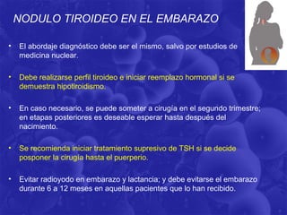 NODULO TIROIDEO EN EL EMBARAZO

•   El abordaje diagnóstico debe ser el mismo, salvo por estudios de
    medicina nuclear.

•   Debe realizarse perfil tiroideo e iniciar reemplazo hormonal si se
    demuestra hipotiroidismo.

•   En caso necesario, se puede someter a cirugía en el segundo trimestre;
    en etapas posteriores es deseable esperar hasta después del
    nacimiento.

•   Se recomienda iniciar tratamiento supresivo de TSH si se decide
    posponer la cirugía hasta el puerperio.

•   Evitar radioyodo en embarazo y lactancia; y debe evitarse el embarazo
    durante 6 a 12 meses en aquellas pacientes que lo han recibido.
 