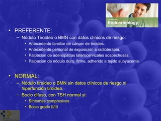 • PREFERENTE:
  – Nódulo Tiroideo o BMN con datos clínicos de riesgo:
      •   Antecedente familiar de cáncer de tiroides.
      •   Antecedente personal de exposición a radioterapia.
      •   Palpación de adenopatías laterocervicales sospechosas.
      •   Palpación de nódulo duro, firme, adherido a tejido subyacente.


• NORMAL:
  – Nódulo tiroideo o BMN sin datos clínicos de riesgo ni
    hiperfunción tiroidea.
  – Bocio difuso, con TSH normal si:
      • Síntomas compresivos
      • Bocio grado II/III
 