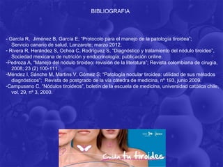 BIBLIOGRAFIA



- García R, Jiménez B, García E; “Protocolo para el manejo de la patología tiroidea”;
   Servicio canario de salud, Lanzarote; marzo 2012.
- Rivera R, Herández S, Ochoa C, Rodríguez S, “Diagnóstico y tratamiento del nódulo tiroideo”,
   Sociedad mexicana de nutrición y endocrinología; publicación online.
-Pedroza A, “Manejo del nódulo tiroideo: revisión de la literatura”; Revista colombiana de cirugía,
   2008; 23 (2) 100-111.
-Méndez I, Sánche M, Martins V, Gómez S; “Patología nodular tiroidea: utilidad de sus métodos
   diagnósticos”; Revista de postgrado de la vía cátedra de medicina, nº 193, junio 2009.
-Campusano C, “Nódulos tiroideos”, boletín de la escuela de medicina, universidad católica chile,
   vol. 29, nº 3, 2000.
 