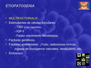 ETIOPATOGENIA


• MULTIFACTORIAL!!!
• Estimulantes de células foliculares:
      - TSH (más importante)
      - IGF-1
      - Factor crecimiento fibroblastos
• Factores genéticos.
• Factores ambientales: ↓Yodo, radiaciones iónicas,
      ingesta de bociógenos naturales, tabaquismo, etc.
• Embarazo.
 